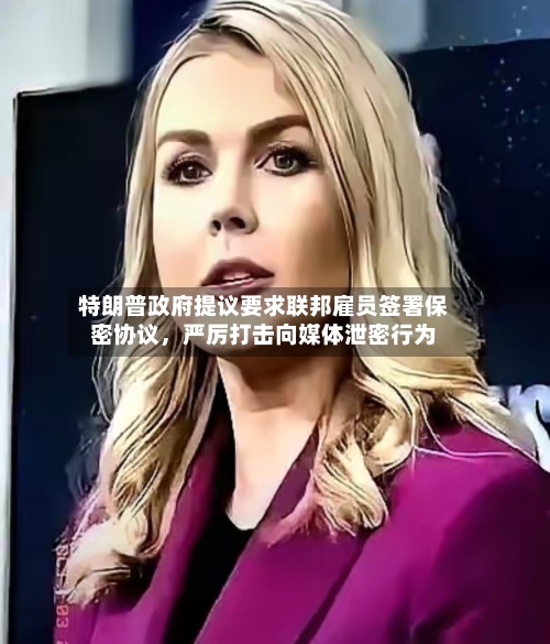特朗普政府提议要求联邦雇员签署保密协议，严厉打击向媒体泄密行为