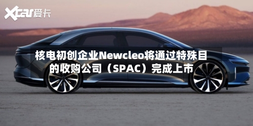 核电初创企业Newcleo将通过特殊目的收购公司（SPAC）完成上市