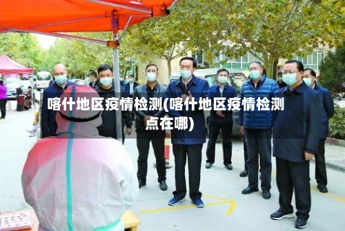 喀什地区疫情检测(喀什地区疫情检测点在哪)