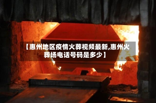 【惠州地区疫情火葬视频最新,惠州火葬场电话号码是多少】