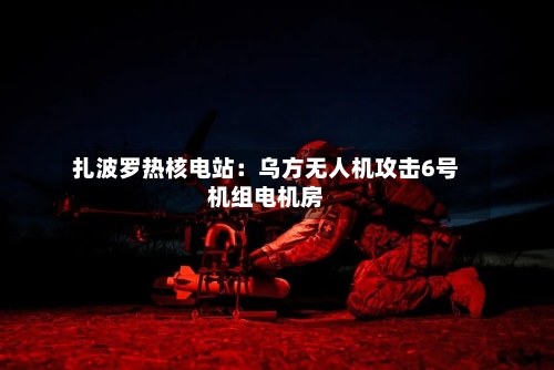 扎波罗热核电站：乌方无人机攻击6号机组电机房