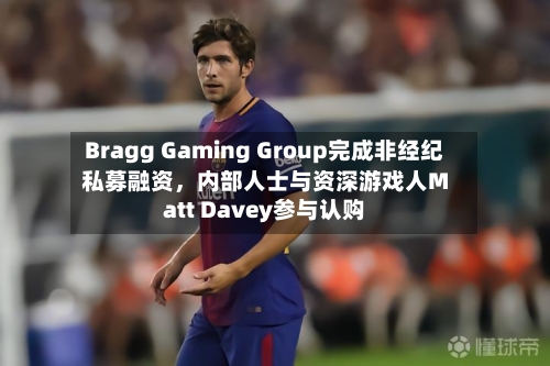 Bragg Gaming Group完成非经纪私募融资,内部人士与资深游戏人Matt Davey参与认购