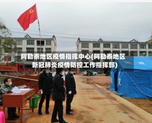 阿勒泰地区疫情指挥中心(阿勒泰地区新冠肺炎疫情防控工作指挥部)