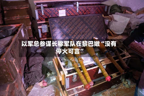 以军总参谋长称军队在黎巴嫩“没有停火可言”