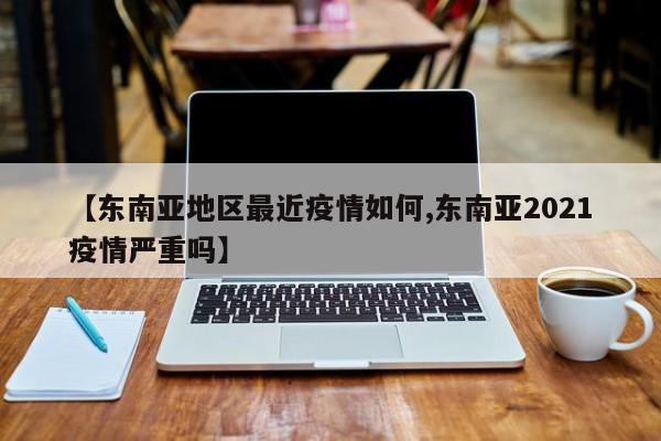 【东南亚地区最近疫情如何,东南亚2021疫情严重吗】