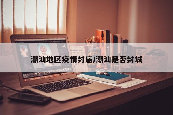 潮汕地区疫情封庙/潮汕是否封城
