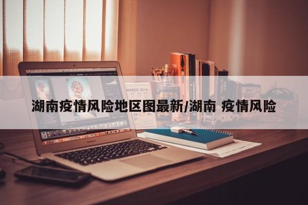 湖南疫情风险地区图最新/湖南 疫情风险