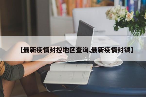 【最新疫情封控地区查询,最新疫情封锁】