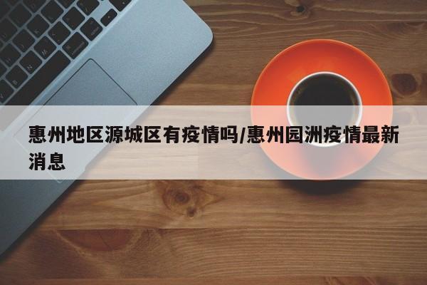 惠州地区源城区有疫情吗/惠州园洲疫情最新消息