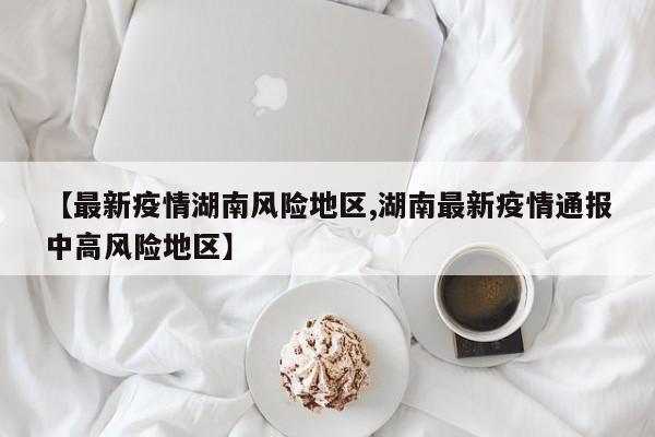 【最新疫情湖南风险地区,湖南最新疫情通报中高风险地区】