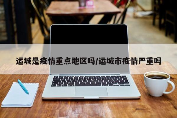 运城是疫情重点地区吗/运城市疫情严重吗