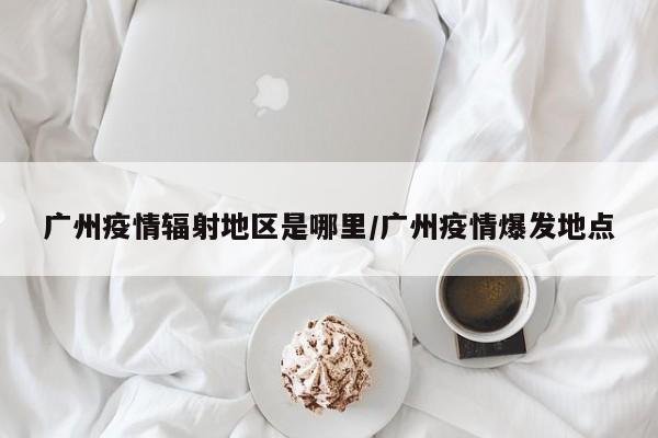 广州疫情辐射地区是哪里/广州疫情爆发地点