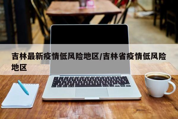 吉林最新疫情低风险地区/吉林省疫情低风险地区