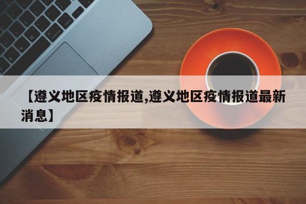 【遵义地区疫情报道,遵义地区疫情报道最新消息】